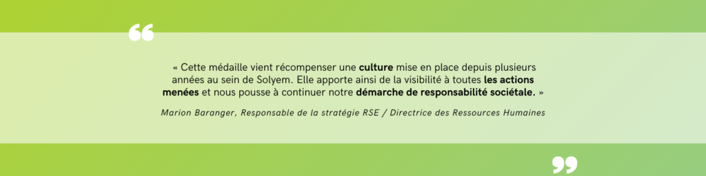 Citation de la responsable RSE et directrice des Ressources Humaines : « Cette médaille vient récompenser une culture mise en place depuis plusieurs années au sein de Solyem. Elle apporte ainsi de la visibilité à toutes les actions menées et nous pousse à continuer notre démarche de responsabilité sociétale. »