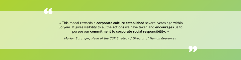 Quote from the CSR Manager and Director of Human Resources :  « This medal rewards a corporate culture established several years ago within Solyem. It gives visibility to all the actions we have taken and encourages us to pursue our commitment to corporate social responsibility. »